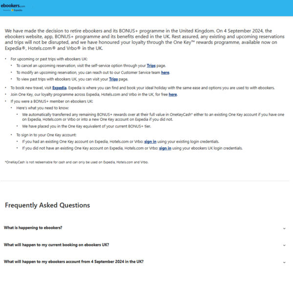 We have made the decision to retire ebookers and its BONUS+ programme in the United Kingdom. On 4 September 2024, the ebookers website, app, BONUS+ programme and its benefits ended in the UK. Rest assured, any existing and upcoming reservations and trips will not be disrupted, and we have honoured your loyalty through the One Key™ rewards programme, available now on Expedia®, Hotels.com® and Vrbo® in the UK. at EBookers